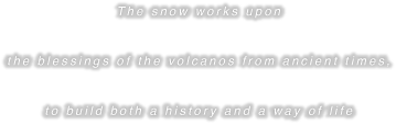 The snow works upon the blessings of the volcanos from ancient times, to build both a history and a way of life